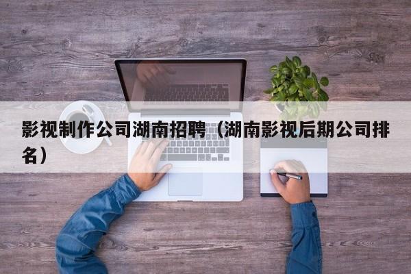 影视制作公司湖南招聘（湖南影视后期公司排名）