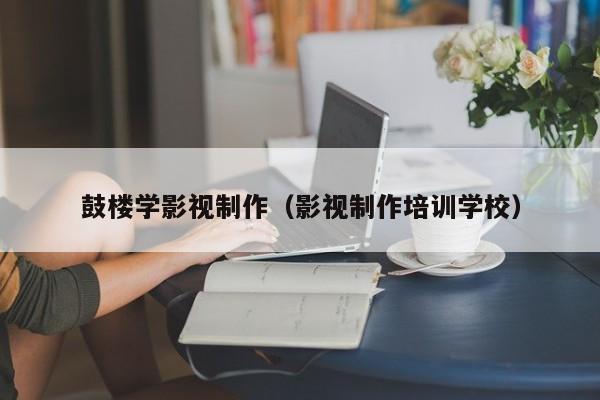 鼓楼学影视制作（影视制作培训学校）