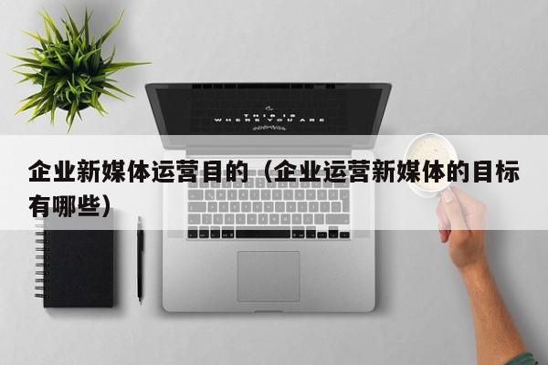 企业新媒体运营目的（企业运营新媒体的目标有哪些）
